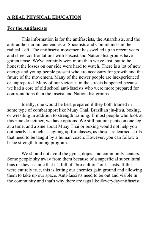 A REAL PHYSICAL EDUCATION For the Antifascists ‘This information s for the antifascists, the Anarchists, and the anti-authoritarian tendencies of Socialists and Communists in the radical Left. The antifascist movement has swelled up in recent years and street confrontations with Fascist and Nationalist groups have gotten tense. We’ve certainly won more than we’ve lost, but to be honest the losses on our side were hard to watch. There is a lot of new energy and young people present who are necessary for growth and the future of the movement. Many of the newer people are inexperienced or unprepared. Many of our victories in the streets happened because we had a core of old school anti-fascists who were more prepared for confrontations than the fascist and Nationalist groups. Ideally, one would be best prepared if they both trained in some type of combat sport like Muay Thai, Brazilian jiu-jitsu, boxing, or wrestling in addition to strength training. If most people who look at this zine do neither, we have options. We still put our pants on one leg ata time, and a zine about Muay Thai or boxing would not help you out nearly as much as signing up for classes, as those are learned skills that need to be taught by a human coach. However, you can follow a basic strength training program. We should not avoid the gyms, dojos, and community centers. Some people shy away from them because of a superficial subeultural bias or they assume that i’s full of “bro culture” or fascists. If this were entirely true, this is letting our enemies gain ground and allowing them to take up our space. Anti-fascists need to be out and visible in the community and that’s why there are tags like #everydayantifascist.